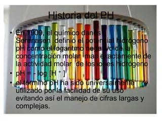 Historia del PH
• En 1909, el químico danés
  Serenasen definió el potencial hidrógeno
  pH como el logaritmo negativo de la
  concentración molar mas exactamente de
  la actividad molar de los iones hidrógeno
• pH = - log [H + ]
• el término pH ha sido universalmente
  utilizado por la facilidad de su uso
  evitando así el manejo de cifras largas y
  complejas.
 