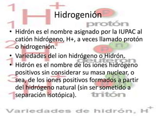 Hidrogenión
• Hidrón es el nombre asignado por la IUPAC al
  catión hidrógeno, H+, a veces llamado protón
  o hidrogenión.
• Variedades del ion hidrógeno o Hidrón.
• Hidrón es el nombre de los iones hidrógeno
  positivos sin considerar su masa nuclear, o
  sea, de los iones positivos formados a partir
  del hidrógeno natural (sin ser sometido a
  separación isotópica).
 