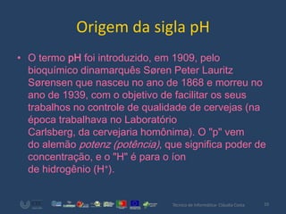 Origem da sigla pH
• O termo pH foi introduzido, em 1909, pelo
  bioquímico dinamarquês Søren Peter Lauritz
  Sørensen que nasceu no ano de 1868 e morreu no
  ano de 1939, com o objetivo de facilitar os seus
  trabalhos no controle de qualidade de cervejas (na
  época trabalhava no Laboratório
  Carlsberg, da cervejaria homônima). O "p" vem
  do alemão potenz (potência), que significa poder de
  concentração, e o "H" é para o íon
  de hidrogênio (H+).


                                 Técnico de Informática- Cláudia Costa   10
 