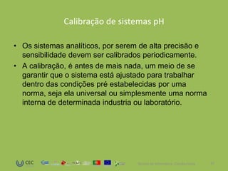Calibração de sistemas pH

• Os sistemas analíticos, por serem de alta precisão e
  sensibilidade devem ser calibrados periodicamente.
• A calibração, é antes de mais nada, um meio de se
  garantir que o sistema está ajustado para trabalhar
  dentro das condições pré estabelecidas por uma
  norma, seja ela universal ou simplesmente uma norma
  interna de determinada industria ou laboratório.




                                  Técnico de Informática- Cláudia Costa   12
 