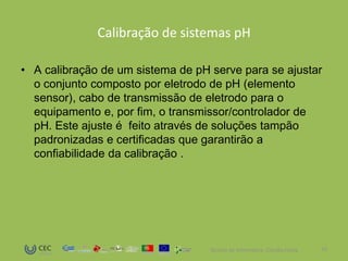 Calibração de sistemas pH

• A calibração de um sistema de pH serve para se ajustar
  o conjunto composto por eletrodo de pH (elemento
  sensor), cabo de transmissão de eletrodo para o
  equipamento e, por fim, o transmissor/controlador de
  pH. Este ajuste é feito através de soluções tampão
  padronizadas e certificadas que garantirão a
  confiabilidade da calibração .




                                   Técnico de Informática- Cláudia Costa   13
 