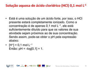 Solução aquosa de ácido clorídrico (HCl) 0,1 mol L-1


• Está é uma solução de um ácido forte, por isso, o HCl
  presente estará completamente ionizado. Como a
  concentração é de apenas 0,1 mol L−1, ele está
  suficientemente diluído para que os valores de sua
  atividade sejam próximos ao de sua concentração.
  Sendo assim, pode-se obter o pH pela expressão
  abaixo:
• [H+] = 0,1 mol L−1
  Então: pH = -log[0,1] = 1.




                                   Técnico de Informática- Cláudia Costa   16
 