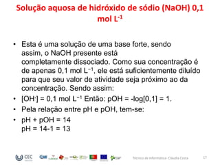 Solução aquosa de hidróxido de sódio (NaOH) 0,1
                    mol L-1

• Esta é uma solução de uma base forte, sendo
  assim, o NaOH presente está
  completamente dissociado. Como sua concentração é
  de apenas 0,1 mol L−1, ele está suficientemente diluído
  para que seu valor de atividade seja próximo ao da
  concentração. Sendo assim:
• [OH-] = 0,1 mol L−1 Então: pOH = -log[0,1] = 1.
• Pela relação entre pH e pOH, tem-se:
• pH + pOH = 14
  pH = 14-1 = 13


                                    Técnico de Informática- Cláudia Costa   17
 
