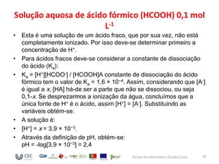 Solução aquosa de ácido fórmico (HCOOH) 0,1 mol
                       L-1
• Esta é uma solução de um ácido fraco, que por sua vez, não está
  completamente ionizado. Por isso deve-se determinar primeiro a
  concentração de H+.
• Para ácidos fracos deve-se considerar a constante de dissociação
  do ácido (Ka):
• Ka = [H+][HCOO-] / [HCOOH]A constante de dissociação do ácido
  fórmico tem o valor de Ka = 1,6 × 10−4. Assim, considerando que [A-]
  é igual a x, [HA] há-de ser a parte que não se dissociou, ou seja
  0,1-x. Se desprezarmos a ionização da água, concluímos que a
  única fonte de H+ é o ácido, assim [H+] = [A-]. Substituindo as
  variáveis obtém-se:
• A solução é:
• [H+] = x = 3,9 × 10−3.
• Através da definição de pH, obtém-se:
  pH = -log[3,9 × 10−3] = 2,4
                                           Técnico de Informática- Cláudia Costa   18
 