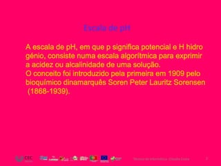 Escala de pH

A escala de pH, em que p significa potencial e H hidro
génio, consiste numa escala algorítmica para exprimir
a acidez ou alcalinidade de uma solução.
O conceito foi introduzido pela primeira em 1909 pelo
bioquímico dinamarquês Soren Peter Lauritz Sorensen
(1868-1939).




                                Técnico de Informática- Cláudia Costa   2
 