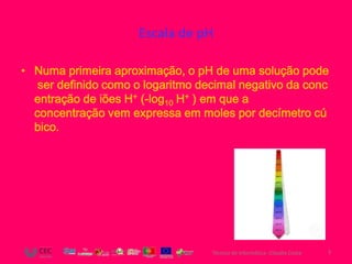 Escala de pH

• Numa primeira aproximação, o pH de uma solução pode
   ser definido como o logaritmo decimal negativo da conc
  entração de iões H+ (-log10 H+ ) em que a
  concentração vem expressa em moles por decímetro cú
  bico.




                                   Técnico de Informática- Cláudia Costa   3
 