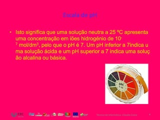 Escala de pH

• Isto significa que uma solução neutra a 25 ºC apresenta
  uma concentração em iões hidrogénio de 10-
  7 mol/dm3, pelo que o pH é 7. Um pH inferior a 7indica u

  ma solução ácida e um pH superior a 7 indica uma soluç
  ão alcalina ou básica.




                                   Técnico de Informática- Cláudia Costa   4
 
