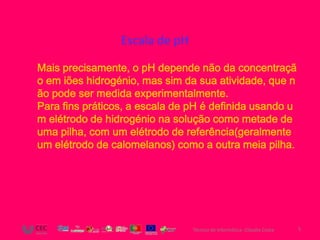 Escala de pH

Mais precisamente, o pH depende não da concentraçã
o em iões hidrogénio, mas sim da sua atividade, que n
ão pode ser medida experimentalmente.
Para fins práticos, a escala de pH é definida usando u
m elétrodo de hidrogénio na solução como metade de
uma pilha, com um elétrodo de referência(geralmente
um elétrodo de calomelanos) como a outra meia pilha.




                                Técnico de Informática- Cláudia Costa   5
 