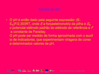 Escala de pH

• O pH é então dado pela seguinte expressão: (E-
  ER)F/2,303RT, onde E a forçaeletromotriz da pilha e ER
  o potencial elétrodo padrão do elétrodo de referência e F
   a constante de Faraday.
  O pH pode ser medido de forma aproximada com o auxíl
  io de indicadores, que experimentam viragens de cores
  a determinados valores de pH.




                                    Técnico de Informática- Cláudia Costa   6
 