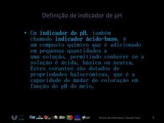 Definição de indicador de pH

• Um indicador de pH, também
  chamado indicador ácido-base, é
  um composto químico que é adicionado
  em pequenas quantidades a
  uma solução, permitindo conhecer se a
  solução é ácida, básica ou neutra.
  Estes corantes são dotados de
  propriedades halocrómicas, que é a
  capacidade de mudar de coloração em
  função do pH do meio.



                        Técnico de Informática- Cláudia Costa   8
 