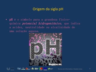 Origem da sigla pH

• pH é o símbolo para a grandeza físico-
  química potencial hidrogeniónico, que indica
  a acidez, neutralidade ou alcalinidade de
  uma solução aquosa.




                                Técnico de Informática- Cláudia Costa   9
 