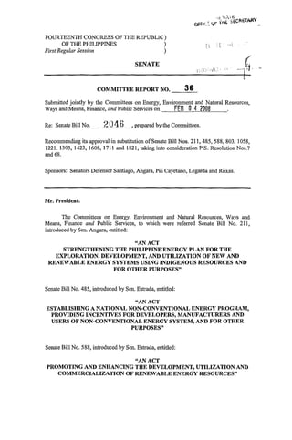 FOURTEENTH CONGRESS OF THE REPUBLIC)
       OF THE PHILIPPINES          )                                  .
                                                                     ij
                                                                     r    ; ; .[L
First Regular Session              )

                                       SENATE

                                                                                    t
                      COMMITTEE REPORT NO.                  36
Submitted jointly by the Committees on Energy, Environment and Natural Resources,
Ways and Means, Finance, and Public Services on    FEB 0 4 2006
Re: Senate Bill No.      *;? O 4 6    ,prepared by the Committees.

Recommending its approval in substitution of Senate Bill Nos. 211, 485, 588, 803, 1058,
1221, 1303, 1423, 1608, 1711 and 1821, taking into consideration P.S. Resolution Nos.7
and 68.

Sponsors: Senators Defensor Santiago, Angara, Pia Cayetano, Legarda and Roxas.




Mr. President:

       The Committees on Energy, Environment and Natural Resources, Ways and
Means, Finance and Public Services, to which were referred Senate Bill No. 211,
introduced by Sen. Angara, entitled:

                         “AN ACT
     STRENGTHENING THE PHILIPPINE ENERGY PLAN FOR THE
   EXPLORATION, DEVELOPMENT, AND UTILIZATION OF NEW AND
 RENEWABLE ENERGY SYSTEMS USING INDIGENOUS RESOURCES AND
                   FOR OTHER PURPOSES”


Senate Bill No. 485, introduced by Sen. Estrada, entitled

                          “AN ACT
ESTABLISHING A NATIONAL NON-CONVENTIONAL ENERGY PROGRAM,
 PROVIDING INCENTIVES FOR DEVELOPERS, MANUFACTURERS AND
 USERS O F NON-CONVENTIONAL ENERGY SYSTEM, AND FOR OTHER
                         PURPOSES”


Senate Bill No. 588, introduced by Sen. Estrada, entitled

                         “AN ACT
PROMOTING AND ENHANCING THE DEVELOPMENT, UTILIZATION AND
   COMMERCIALIZATION O F RENEWABLE ENERGY RESOURCES”
 