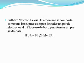  Gilbert Newton Lewis: El amoníaco se comporta
como una base, pues es capaz de ceder un par de
electrones al trifluoruro de boro para formar un par
ácido-base:
H3N: + BF3ðH3N-BF3
 