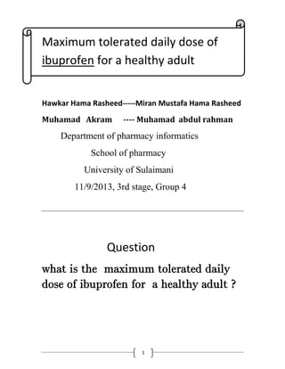 1
Maximum tolerated daily dose of
ibuprofen for a healthy adult
Hawkar Hama Rasheed-----Miran Mustafa Hama Rasheed
Muhamad Akram ---- Muhamad abdul rahman
Department of pharmacy informatics
School of pharmacy
University of Sulaimani
11/9/2013, 3rd stage, Group 4
Question
what is the maximum tolerated daily
dose of ibuprofen for a healthy adult ?
 