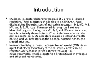 Introduction
• Muscarinic receptors belong to the class of G protein–coupled
receptors. These receptors, in addition to binding ACh, have
distinguished five subclasses of muscarinic receptors: M1, M2, M3,
M4, and M5. Although five muscarinic receptors have been
identified by gene cloning, only M1, M2, and M3 receptors have
been functionally characterized. M1 receptors are also found on
gastric parietal cells, M2 receptors on cardiac cells and smooth
muscle, and M3 receptors on the bladder, exocrine glands, and
smooth muscles.
• In neurochemistry, a muscarinic receptor antagonist (MRA) is an
agent that blocks the activity of the muscarinic acetylcholine
receptor. Acetylcholine (often abbreviated ACh) is a
neurotransmitter, whose receptor is a protein found in synapses
and other cell membranes.
 