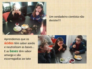 Um verdadeiro cientista não
desiste!!!

Aprendemos que os
ácidos têm sabor azedo
e neutralizam as bases…
E as bases têm sabor
amargo e são
escorregadias ao tato

 