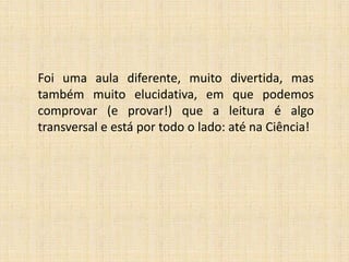 Foi uma aula diferente, muito divertida, mas
também muito elucidativa, em que podemos
comprovar (e provar!) que a leitura é algo
transversal e está por todo o lado: até na Ciência!

 