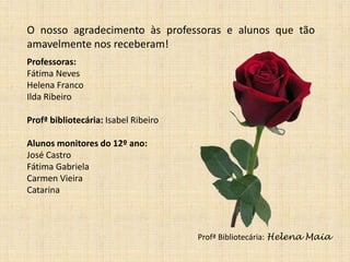 O nosso agradecimento às professoras e alunos que tão
amavelmente nos receberam!
Professoras:
Fátima Neves
Helena Franco
Ilda Ribeiro
Profª bibliotecária: Isabel Ribeiro

Alunos monitores do 12º ano:
José Castro
Fátima Gabriela
Carmen Vieira
Catarina

Profª Bibliotecária: Helena Maia

 