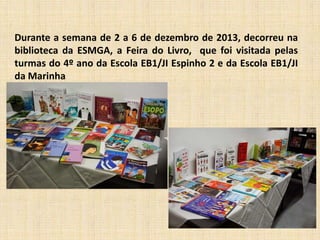 Durante a semana de 2 a 6 de dezembro de 2013, decorreu na
biblioteca da ESMGA, a Feira do Livro, que foi visitada pelas
turmas do 4º ano da Escola EB1/JI Espinho 2 e da Escola EB1/JI
da Marinha

 