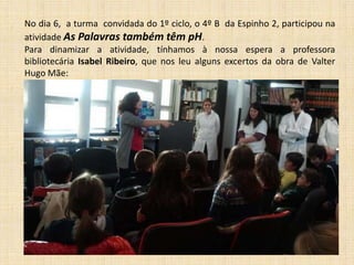 No dia 6, a turma convidada do 1º ciclo, o 4º B da Espinho 2, participou na
atividade As Palavras também têm pH.
Para dinamizar a atividade, tínhamos à nossa espera a professora
bibliotecária Isabel Ribeiro, que nos leu alguns excertos da obra de Valter
Hugo Mãe:

 