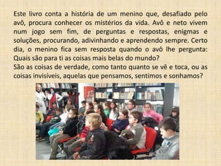 Este livro conta a história de um menino que, desafiado pelo
avô, procura conhecer os mistérios da vida. Avô e neto vivem
num jogo sem fim, de perguntas e respostas, enigmas e
soluções, procurando, adivinhando e aprendendo sempre. Certo
dia, o menino fica sem resposta quando o avô lhe pergunta:
Quais são para ti as coisas mais belas do mundo?
São as coisas de verdade, como tanto quanto se vê e toca, ou as
coisas invisíveis, aquelas que pensamos, sentimos e sonhamos?

 