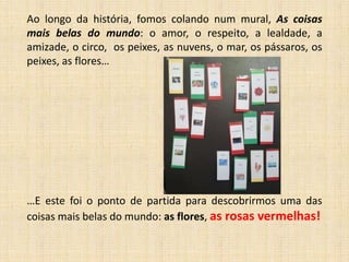 Ao longo da história, fomos colando num mural, As coisas
mais belas do mundo: o amor, o respeito, a lealdade, a
amizade, o circo, os peixes, as nuvens, o mar, os pássaros, os
peixes, as flores…

…E este foi o ponto de partida para descobrirmos uma das
coisas mais belas do mundo: as flores, as rosas vermelhas!

 