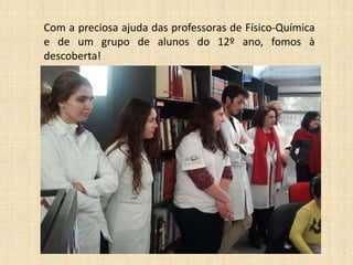Com a preciosa ajuda das professoras de Físico-Química
e de um grupo de alunos do 12º ano, fomos à
descoberta!

 