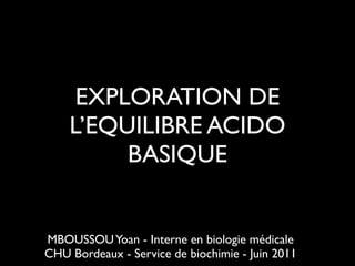 EXPLORATION DE
L’EQUILIBRE ACIDO
BASIQUE

MBOUSSOU Yoan - Interne en biologie médicale	

CHU Bordeaux - Service de biochimie - Juin 2011

 