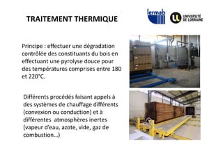 TRAITEMENT THERMIQUE
Principe : effectuer une dégradation
contrôlée des constituants du bois en
effectuant une pyrolyse douce pour
des températures comprises entre 180
et 220°C.et 220°C.
Différents procédés faisant appels à
des systèmes de chauffage différents
(convexion ou conduction) et à
différentes atmosphères inertes
(vapeur d’eau, azote, vide, gaz de
combustion…)
 