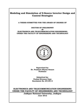 Modeling and Simulation of Z-Source Inverter Design and
Control Strategies
A THESIS SUBMITTED FOR THE AWARD OF DEGREE OF
DOCTOR OF PHILOSOPHY
IN
ELECTRONICS AND TELECOMMUNICATION ENGINEERING
UNDER THE FACULTY OF ENGINEERING AND TECHNOLOGY
Supervised by:
Dr. Prashant Shyam Sonare
Professor
Submitted by:
Pankaj Hiraman Zope
Enrolment No: ET/ST/3
ELECTRONICS AND TELECOMMUNICATION ENGINEERING
UNDER THE FACULTY OF ENGINEERING AND TECHNOLOGY
Jodhpur National University, Jodhpur
June 2012
 