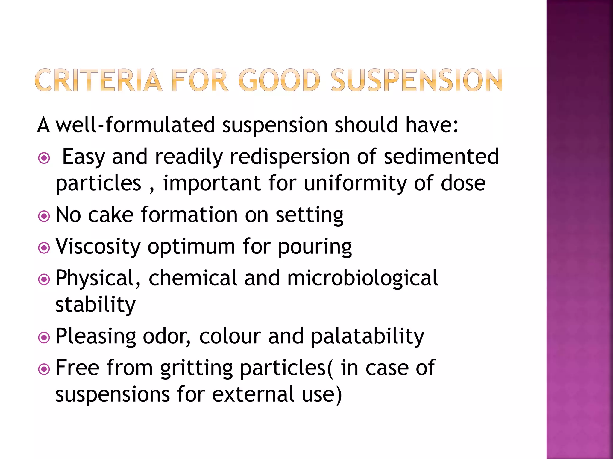 A well-formulated suspension should have:
 Easy and readily redispersion of sedimented
particles , important for uniformity of dose
 No cake formation on setting
 Viscosity optimum for pouring
 Physical, chemical and microbiological
stability
 Pleasing odor, colour and palatability
 Free from gritting particles( in case of
suspensions for external use)
 