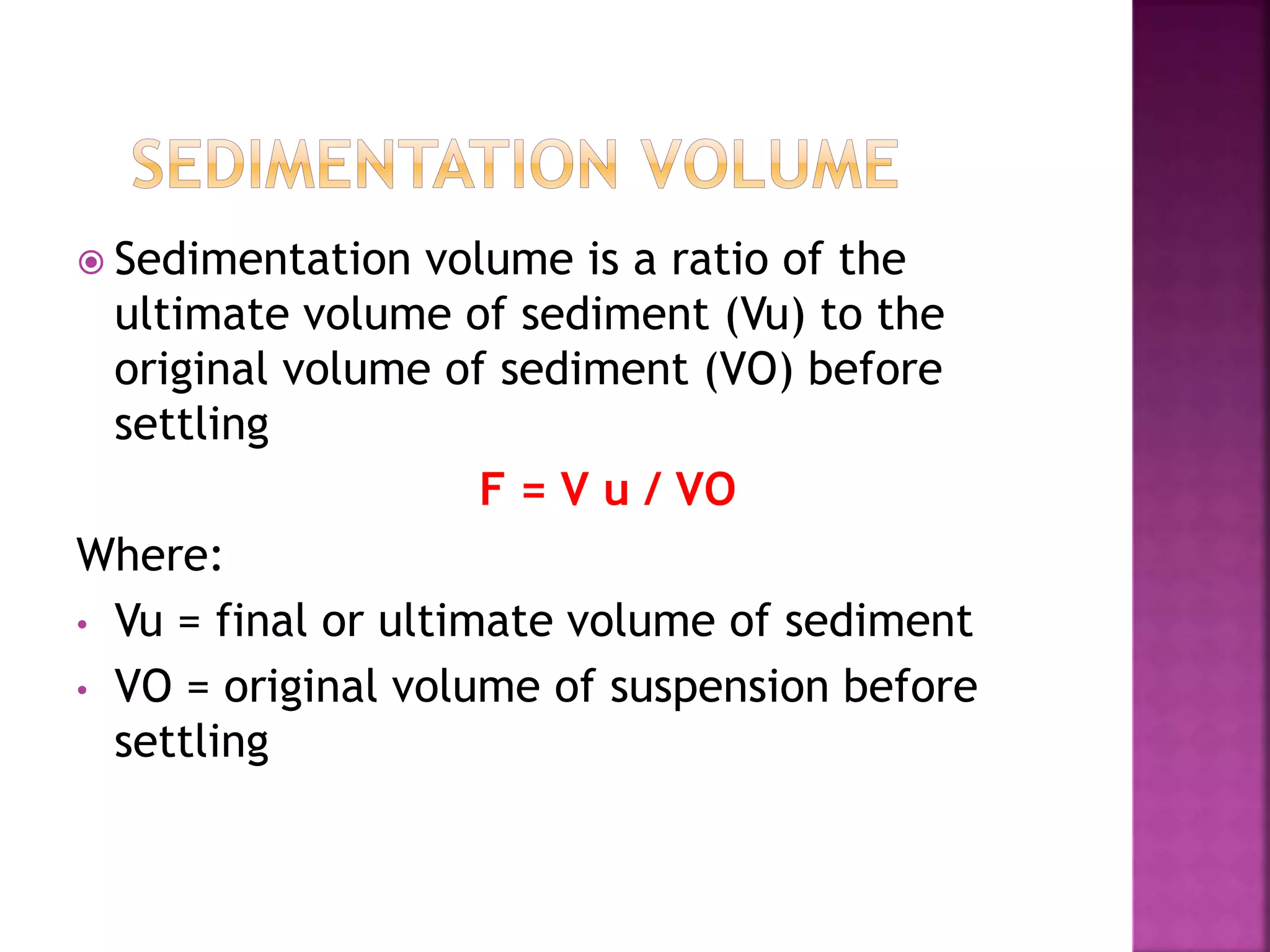  Sedimentation volume is a ratio of the
ultimate volume of sediment (Vu) to the
original volume of sediment (VO) before
settling
F = V u / VO
Where:
• Vu = final or ultimate volume of sediment
• VO = original volume of suspension before
settling
 