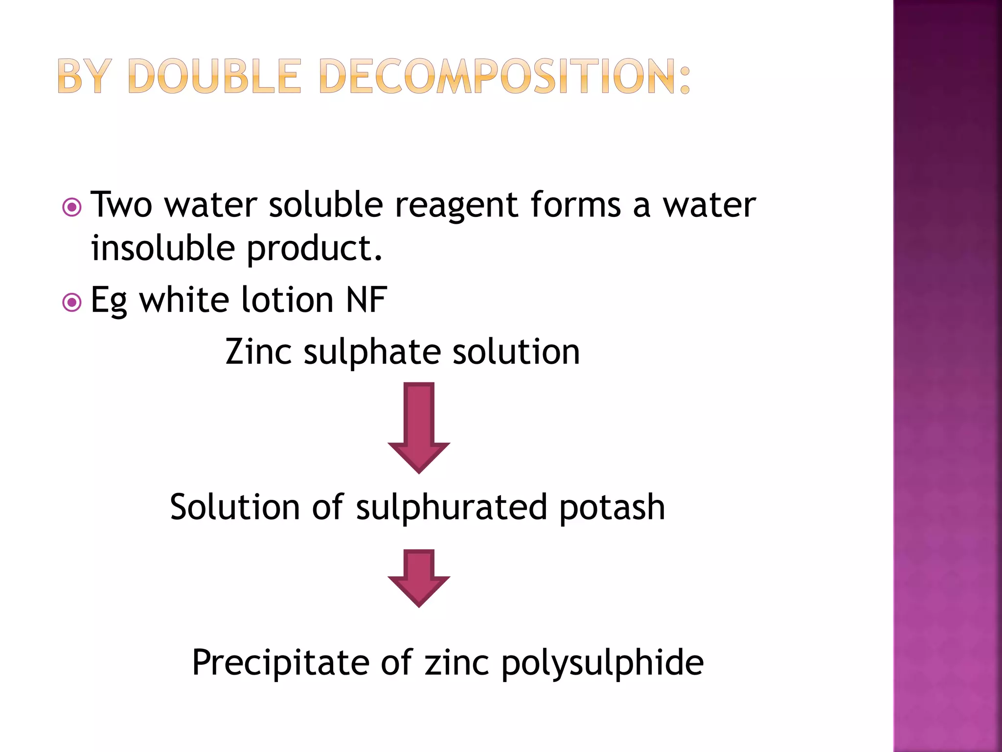 Two water soluble reagent forms a water
insoluble product.
 Eg white lotion NF
Zinc sulphate solution
Solution of sulphurated potash
Precipitate of zinc polysulphide
 