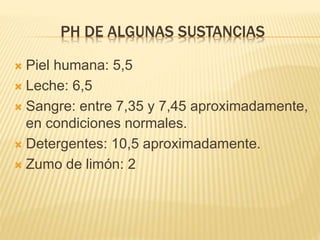 PH DE ALGUNAS SUSTANCIAS
 Piel humana: 5,5
 Leche: 6,5
 Sangre: entre 7,35 y 7,45 aproximadamente,
en condiciones normales.
 Detergentes: 10,5 aproximadamente.
 Zumo de limón: 2
 