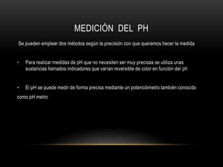 MEDICIÓN DEL PH
Se pueden emplear dos métodos según la precisión con que queramos hacer la medida
• Para realizar medidas de pH que no necesiten ser muy precisas se utiliza unas
sustancias llamados indicadores que varían reversible de color en función del ph
• El pH se puede medir de forma precisa mediante un potenciómetro también conocido
como pH metro
 