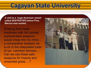 A visit to a huge American vessel
called DESTROYER before Pres.
Marcos was ousted..
Entering that metal
machines with full combat
sophisticated weapons
would creep into my mind…
a comparative analysis vis-
à-vis to the dilapidated tools
of our common farmers…
Can we use those said
weapons for insects and
unwanted grass….?
 