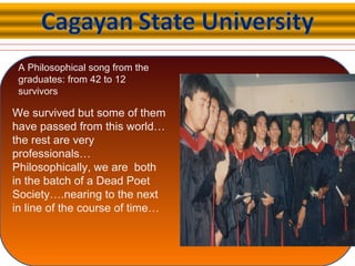 A Philosophical song from the
graduates: from 42 to 12
survivors
We survived but some of them
have passed from this world…
the rest are very
professionals…
Philosophically, we are both
in the batch of a Dead Poet
Society….nearing to the next
in line of the course of time…
 
