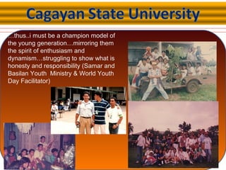 …thus..i must be a champion model of
the young generation…mirroring them
the spirit of enthusiasm and
dynamism…struggling to show what is
honesty and responsibility (Samar and
Basilan Youth Ministry & World Youth
Day Facilitator)
 