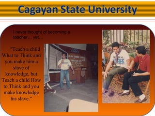I never thought of becoming a
teacher… yet…
“Teach a child
What to Think and
you make him a
slave of
knowledge, but
Teach a child How
to Think and you
make knowledge
his slave.”
 