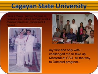 my first and only wife…
challenged me to take up
Masteral at CSU all the way
to Doctoral program..
Life is a choice…(almost 14 years of
Seminary life).. indeed marriage is still a
christian vocation of commitment &
mission…
 
