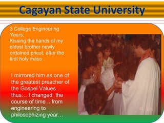 3 College Engineering
Years;
Kissing the hands of my
eldest brother newly
ordained priest. after the
first holy mass .
I mirrored him as one of
the greatest preacher of
the Gospel Values…
thus… I changed the
course of time .. from
engineering to
philosophizing year…
 