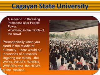 A scenario in Batasang
Pambansa after People
Power:
Wondering in the middle of
the crowd
Philosophically when you
stand in the middle of
humanity…there would be
thousands of questions
lingering our minds…the
WHYs, WHATs, WHENs,
WHEREs and the HOWs
of the realities…
 