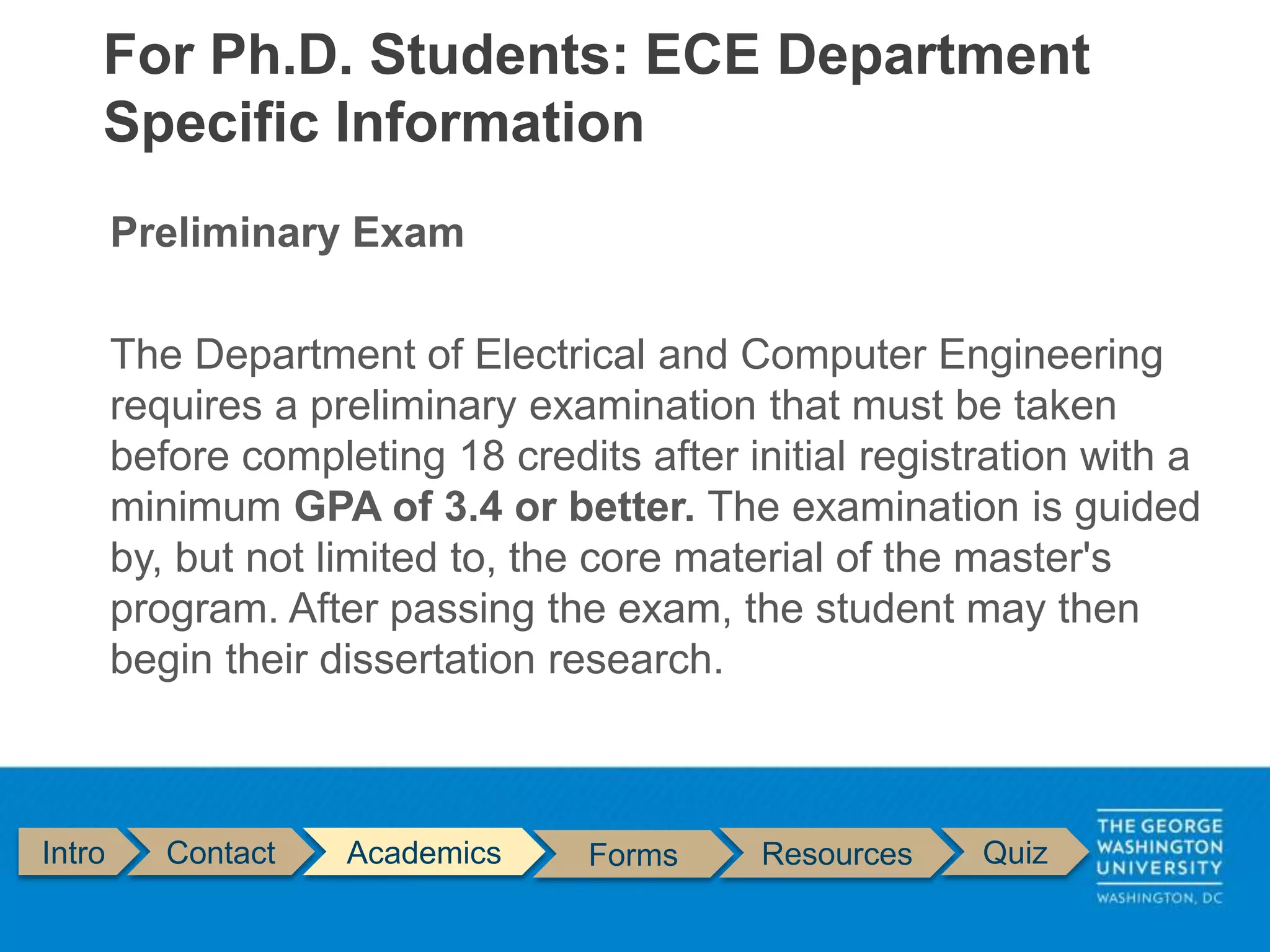 Preliminary Exam
The Department of Electrical and Computer Engineering
requires a preliminary examination that must be taken
before completing 18 credits after initial registration with a
minimum GPA of 3.4 or better. The examination is guided
by, but not limited to, the core material of the master's
program. After passing the exam, the student may then
begin their dissertation research.
For Ph.D. Students: ECE Department
Specific Information
Intro Contact Academics Forms Resources Quiz
 