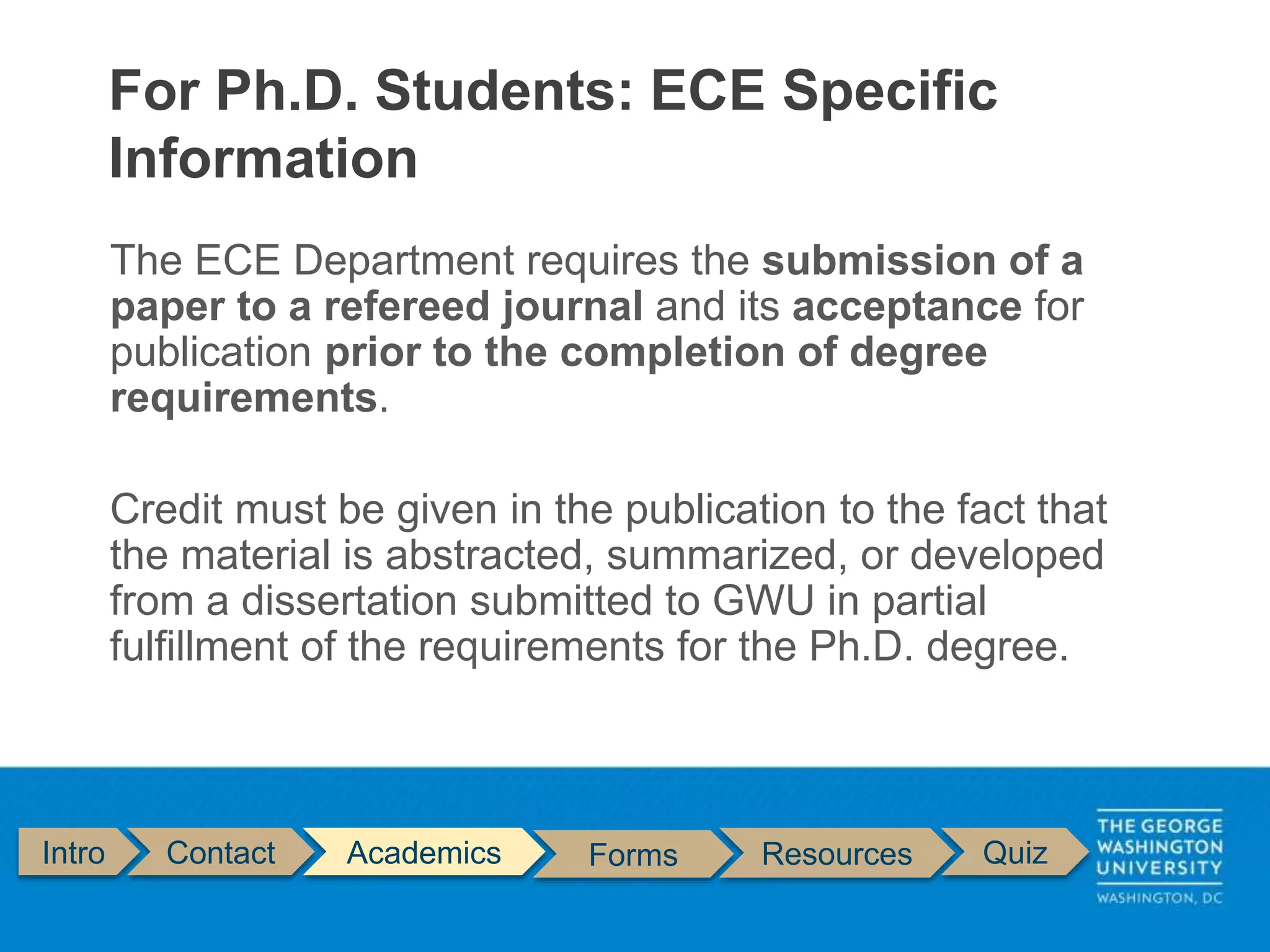 The ECE Department requires the submission of a
paper to a refereed journal and its acceptance for
publication prior to the completion of degree
requirements.
Credit must be given in the publication to the fact that
the material is abstracted, summarized, or developed
from a dissertation submitted to GWU in partial
fulfillment of the requirements for the Ph.D. degree.
For Ph.D. Students: ECE Specific
Information
Intro Contact Academics Forms Resources Quiz
 