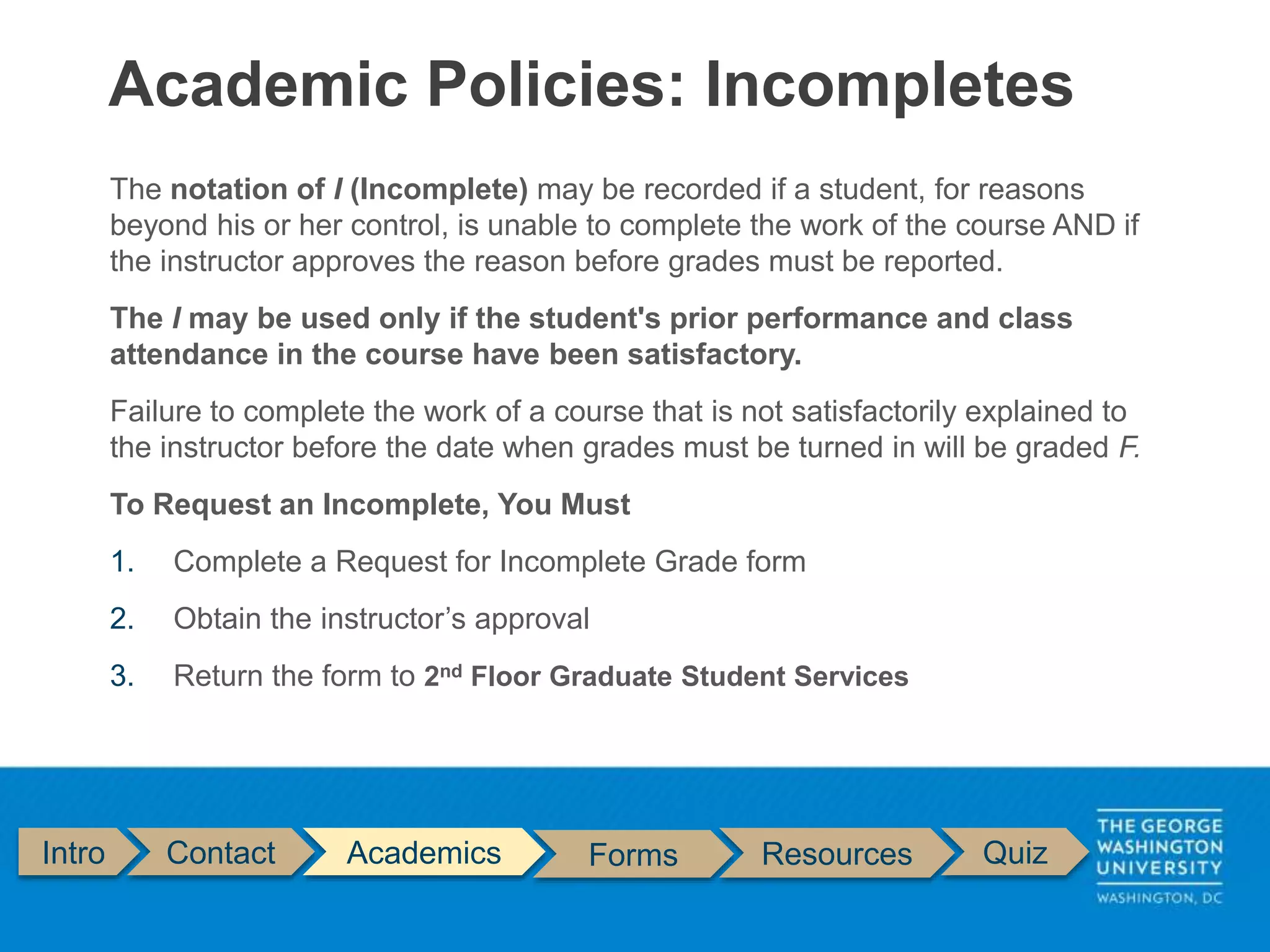 Intro Contact Academics Forms Resources Quiz
The notation of I (Incomplete) may be recorded if a student, for reasons
beyond his or her control, is unable to complete the work of the course AND if
the instructor approves the reason before grades must be reported.
The I may be used only if the student's prior performance and class
attendance in the course have been satisfactory.
Failure to complete the work of a course that is not satisfactorily explained to
the instructor before the date when grades must be turned in will be graded F.
To Request an Incomplete, You Must
1. Complete a Request for Incomplete Grade form
2. Obtain the instructor’s approval
3. Return the form to 2nd Floor Graduate Student Services
Academic Policies: Incompletes
 