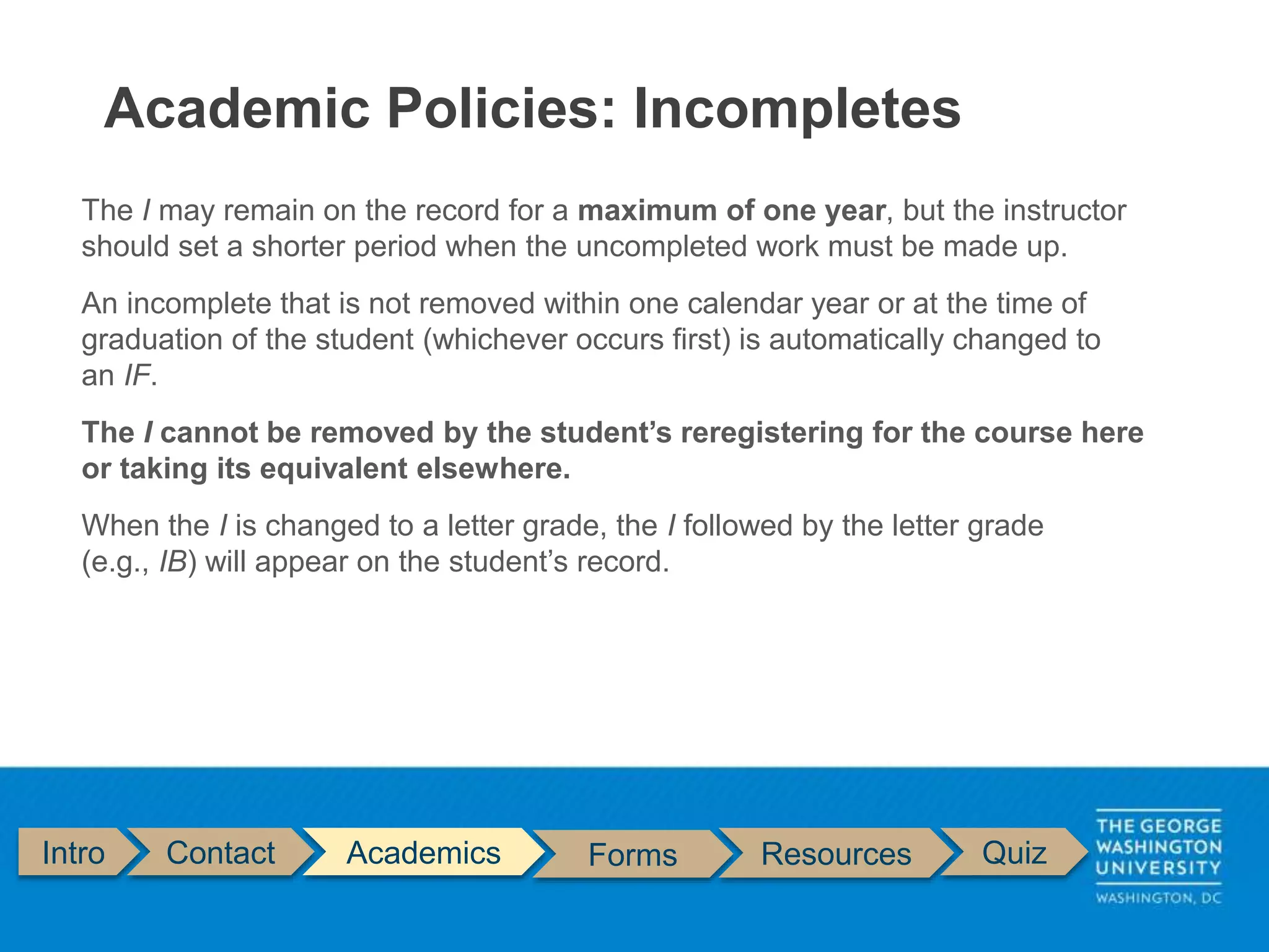 Intro Contact Academics Forms Resources Quiz
The I may remain on the record for a maximum of one year, but the instructor
should set a shorter period when the uncompleted work must be made up.
An incomplete that is not removed within one calendar year or at the time of
graduation of the student (whichever occurs first) is automatically changed to
an IF.
The I cannot be removed by the student’s reregistering for the course here
or taking its equivalent elsewhere.
When the I is changed to a letter grade, the I followed by the letter grade
(e.g., IB) will appear on the student’s record.
Academic Policies: Incompletes
 