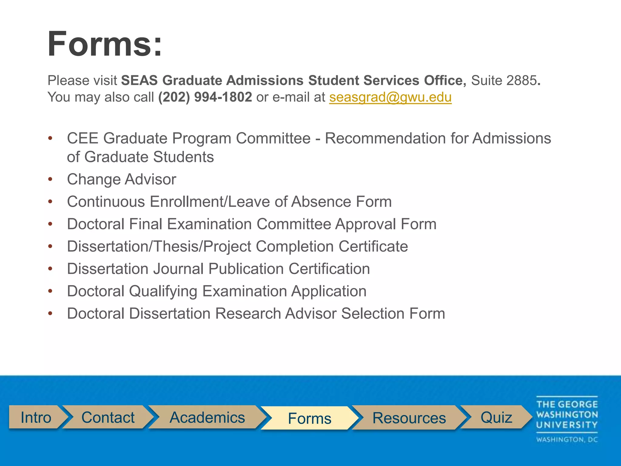 Intro Contact Academics Forms Resources Quiz
Please visit SEAS Graduate Admissions Student Services Office, Suite 2885.
You may also call (202) 994-1802 or e-mail at seasgrad@gwu.edu
• CEE Graduate Program Committee - Recommendation for Admissions
of Graduate Students
• Change Advisor
• Continuous Enrollment/Leave of Absence Form
• Doctoral Final Examination Committee Approval Form
• Dissertation/Thesis/Project Completion Certificate
• Dissertation Journal Publication Certification
• Doctoral Qualifying Examination Application
• Doctoral Dissertation Research Advisor Selection Form
Forms:
 