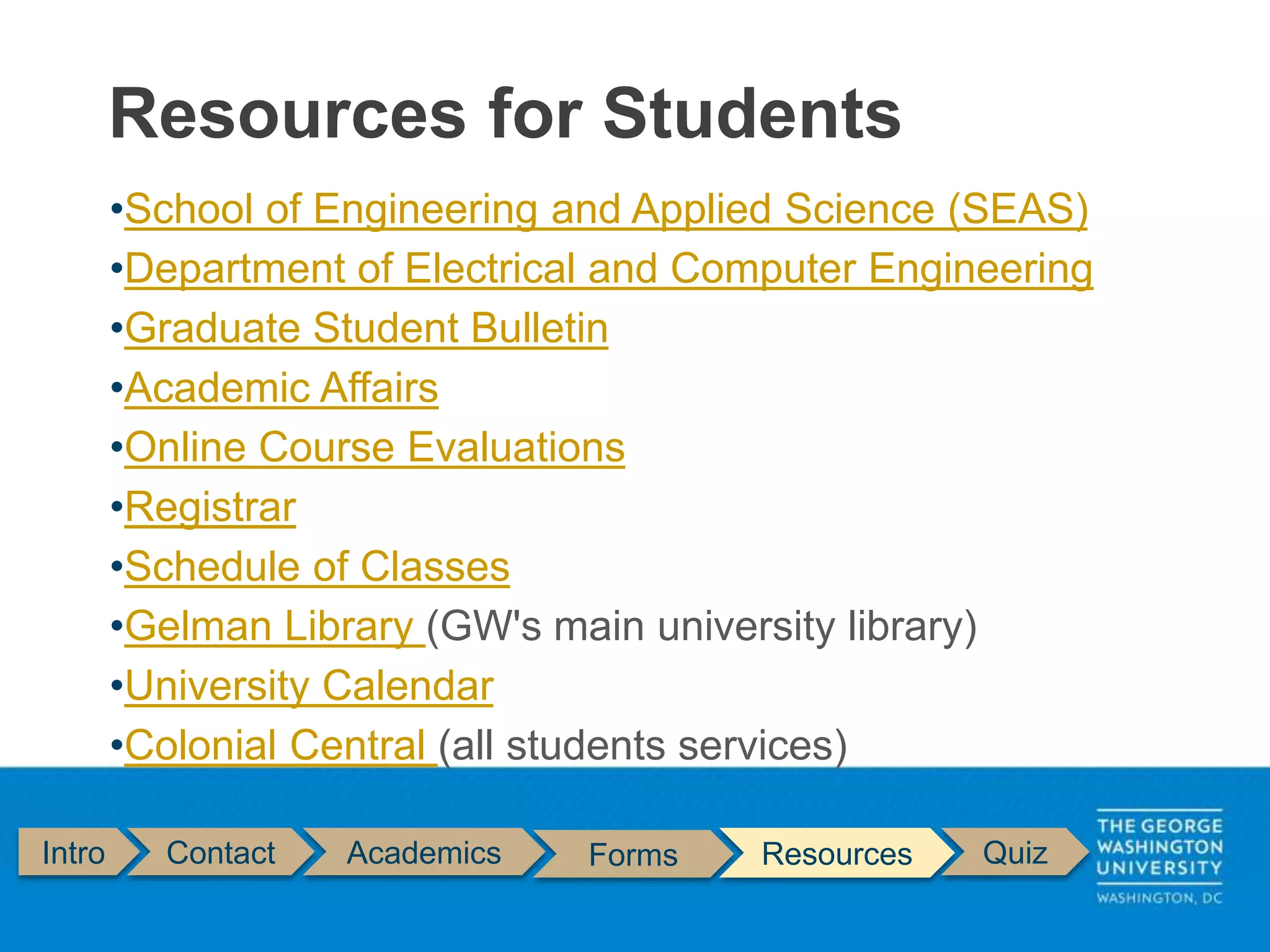 Intro Contact Academics Forms Resources Quiz
•School of Engineering and Applied Science (SEAS)
•Department of Electrical and Computer Engineering
•Graduate Student Bulletin
•Academic Affairs
•Online Course Evaluations
•Registrar
•Schedule of Classes
•Gelman Library (GW's main university library)
•University Calendar
•Colonial Central (all students services)
Resources for Students
 