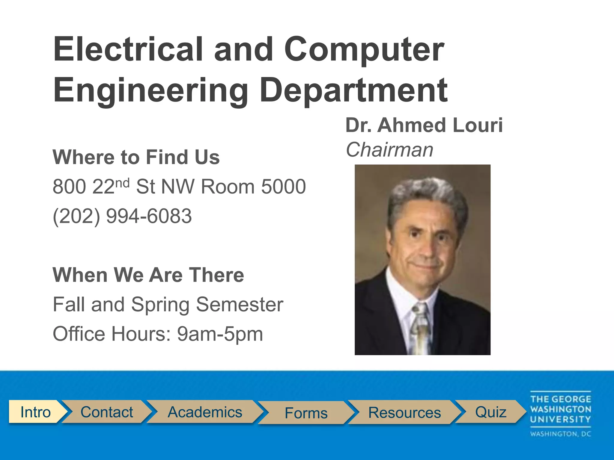 Where to Find Us
800 22nd St NW Room 5000
(202) 994-6083
When We Are There
Fall and Spring Semester
Office Hours: 9am-5pm
Electrical and Computer
Engineering Department
Intro Contact Academics Forms Resources Quiz
Dr. Ahmed Louri
Chairman
 