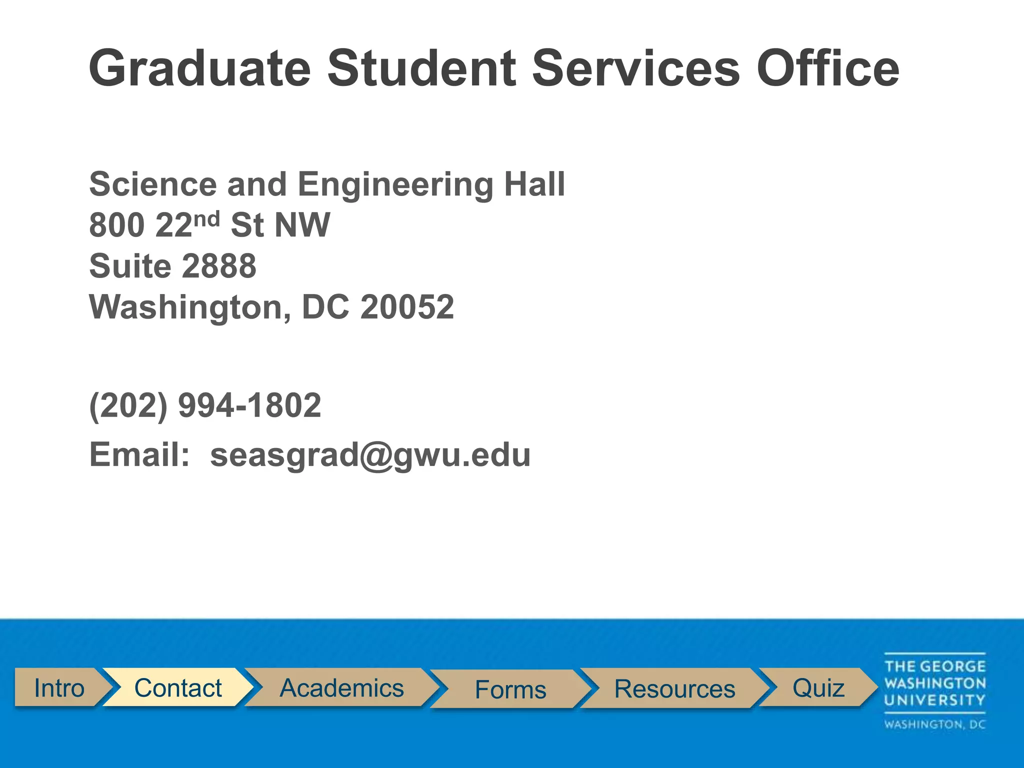Intro Contact Academics Forms Resources Quiz
Science and Engineering Hall
800 22nd St NW
Suite 2888
Washington, DC 20052
(202) 994-1802
Email: seasgrad@gwu.edu
Graduate Student Services Office
 